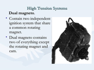 High Tension SystemsHigh Tension Systems
Dual magnetoDual magneto..
• Contain two independentContain two independent
ignition system that shareignition system that share
a common rotatinga common rotating
magnet.magnet.
• Dual magneto containsDual magneto contains
two of everything excepttwo of everything except
the rotating magnet andthe rotating magnet and
cam.cam.
 
