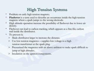 High Tension SystemsHigh Tension Systems
• Problem on early high tension magneto.Problem on early high tension magneto.
• FlashoverFlashover is a term used to describe an occurrence inside the high-tensionis a term used to describe an occurrence inside the high-tension
magneto where a spark jumps to the wrong electrode.magneto where a spark jumps to the wrong electrode.
• High altitude operation increase the possibility of flashover due to lower airHigh altitude operation increase the possibility of flashover due to lower air
density.density.
• Flashover can lead to carbon tracking, which appears as a fine-like carbonFlashover can lead to carbon tracking, which appears as a fine-like carbon
trail inside the distributor.trail inside the distributor.
• To prevent it;To prevent it;
> Made distributor larger to increase the distance.> Made distributor larger to increase the distance.
> Use low-tension magnetos – supplies low voltage to a high> Use low-tension magnetos – supplies low voltage to a high
tension transformer at the spark plug.tension transformer at the spark plug.
> Pressurized the magnetos with air above ambient to make spark difficult to> Pressurized the magnetos with air above ambient to make spark difficult to
jump at high altitudes.jump at high altitudes.
> Insulation on the ignition components.> Insulation on the ignition components.
 