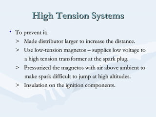 High Tension SystemsHigh Tension Systems
• To prevent it;To prevent it;
> Made distributor larger to increase the distance.> Made distributor larger to increase the distance.
> Use low-tension magnetos – supplies low voltage to> Use low-tension magnetos – supplies low voltage to
a high tension transformer at the spark plug.a high tension transformer at the spark plug.
> Pressurized the magnetos with air above ambient to> Pressurized the magnetos with air above ambient to
make spark difficult to jump at high altitudes.make spark difficult to jump at high altitudes.
> Insulation on the ignition components.> Insulation on the ignition components.
 