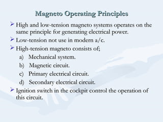 Magneto Operating PrinciplesMagneto Operating Principles
 High and low-tension magneto systems operates on theHigh and low-tension magneto systems operates on the
same principle for generating electrical power.same principle for generating electrical power.
 Low-tension not use in modern a/c.Low-tension not use in modern a/c.
 High-tension magneto consists of;High-tension magneto consists of;
a) Mechanical system.a) Mechanical system.
b) Magnetic circuit.b) Magnetic circuit.
c) Primary electrical circuit.c) Primary electrical circuit.
d) Secondary electrical circuit.d) Secondary electrical circuit.
 Ignition switch in the cockpit control the operation ofIgnition switch in the cockpit control the operation of
this circuit.this circuit.
 