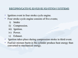 RECIPROCATING ENGINE IGNITION SYSTEMSRECIPROCATING ENGINE IGNITION SYSTEMS
• Ignition event in four stroke cycle engine.Ignition event in four stroke cycle engine.
• Four stroke cycle engine consists of five events;Four stroke cycle engine consists of five events;
i) Intakei) Intake
ii) Compression.ii) Compression.
iii) Ignition.iii) Ignition.
iv) Power.iv) Power.
v) Exhaust.v) Exhaust.
• Ignition takes place during compression stroke in third event.Ignition takes place during compression stroke in third event.
• Fuel/air mixture burnt in the cylinder produce heat energy thanFuel/air mixture burnt in the cylinder produce heat energy than
converted to mechanical energy.converted to mechanical energy.
 