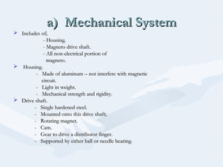 a) Mechanical Systema) Mechanical System
 Includes of;Includes of;
- Housing.- Housing.
- Magneto drive shaft.- Magneto drive shaft.
- All non-electrical portion of- All non-electrical portion of
magneto.magneto.
 Housing.Housing.
- Made of aluminum – not interfere with magnetic- Made of aluminum – not interfere with magnetic
circuit.circuit.
- Light in weight.- Light in weight.
- Mechanical strength and rigidity.- Mechanical strength and rigidity.
 Drive shaft.Drive shaft.
- Single hardened steel.- Single hardened steel.
- Mounted onto this drive shaft;- Mounted onto this drive shaft;
- Rotating magnet.- Rotating magnet.
- Cam.- Cam.
- Gear to drive a distributor finger.- Gear to drive a distributor finger.
- Supported by either ball or needle bearing.- Supported by either ball or needle bearing.
 