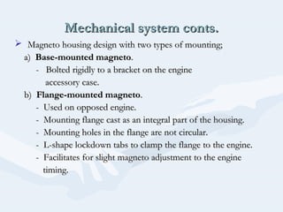 Mechanical system conts.Mechanical system conts.
 Magneto housing design with two types of mounting;Magneto housing design with two types of mounting;
a)a) Base-mounted magnetoBase-mounted magneto..
- Bolted rigidly to a bracket on the engine- Bolted rigidly to a bracket on the engine
accessory case.accessory case.
b)b) Flange-mounted magnetoFlange-mounted magneto..
- Used on opposed engine.- Used on opposed engine.
- Mounting flange cast as an integral part of the housing.- Mounting flange cast as an integral part of the housing.
- Mounting holes in the flange are not circular.- Mounting holes in the flange are not circular.
- L-shape lockdown tabs to clamp the flange to the engine.- L-shape lockdown tabs to clamp the flange to the engine.
- Facilitates for slight magneto adjustment to the engine- Facilitates for slight magneto adjustment to the engine
timing.timing.
 