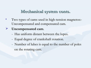 Mechanical system conts.Mechanical system conts.
• Two types of cams used in high-tension magnetos:-Two types of cams used in high-tension magnetos:-
Uncompensated and compensated cam.Uncompensated and compensated cam.
 Uncompensated camUncompensated cam..
- Has uniform distant between the lopes.- Has uniform distant between the lopes.
- Equal degree of crankshaft rotation.- Equal degree of crankshaft rotation.
- Number of lubes is equal to the number of poles- Number of lubes is equal to the number of poles
on the rotating cam.on the rotating cam.
 