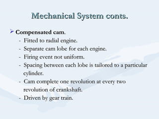 Mechanical System conts.Mechanical System conts.
 Compensated camCompensated cam..
- Fitted to radial engine.- Fitted to radial engine.
- Separate cam lobe for each engine.- Separate cam lobe for each engine.
- Firing event not uniform.- Firing event not uniform.
- Spacing between each lobe is tailored to a particular- Spacing between each lobe is tailored to a particular
cylinder.cylinder.
- Cam complete one revolution at every two- Cam complete one revolution at every two
revolution of crankshaft.revolution of crankshaft.
- Driven by gear train.- Driven by gear train.
 
