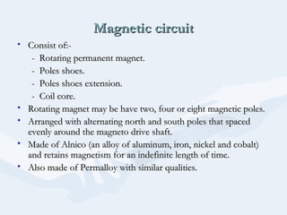 Magnetic circuitMagnetic circuit
• Consist of:-Consist of:-
- Rotating permanent magnet.- Rotating permanent magnet.
- Poles shoes.- Poles shoes.
- Poles shoes extension.- Poles shoes extension.
- Coil core.- Coil core.
• Rotating magnet may be have two, four or eight magnetic poles.Rotating magnet may be have two, four or eight magnetic poles.
• Arranged with alternating north and south poles that spacedArranged with alternating north and south poles that spaced
evenly around the magneto drive shaft.evenly around the magneto drive shaft.
• Made of Alnico (an alloy of aluminum, iron, nickel and cobalt)Made of Alnico (an alloy of aluminum, iron, nickel and cobalt)
and retains magnetism for an indefinite length of time.and retains magnetism for an indefinite length of time.
• Also made of Permalloy with similar qualities.Also made of Permalloy with similar qualities.
 