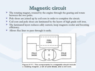 Magnetic circuitMagnetic circuit
 The rotating magnet, rotated by the engine through the gearing and rotateThe rotating magnet, rotated by the engine through the gearing and rotate
between the two poles.between the two poles.
 Pole shoes are joined up by coil core in order to complete the circuit.Pole shoes are joined up by coil core in order to complete the circuit.
 Coil core and pole shoes are laminated by the layers of high grade soft iron.Coil core and pole shoes are laminated by the layers of high grade soft iron.
 The laminated layers reduces eddy current, keep magneto cooler and boostingThe laminated layers reduces eddy current, keep magneto cooler and boosting
efficiency.efficiency.
 Allows flux lines to pass through it easily.Allows flux lines to pass through it easily.
 