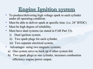 Engine Ignition systemEngine Ignition system
• To produce/delivering high voltage spark to each cylinderTo produce/delivering high voltage spark to each cylinder
under all operating condition.under all operating condition.
• Must be able to deliver spark at specific time. (i.e. 24Must be able to deliver spark at specific time. (i.e. 24°° BTDC)BTDC)
• Must be high degree of reliability.Must be high degree of reliability.
• Must have dual systems (as stated in FAR Part 33).Must have dual systems (as stated in FAR Part 33).
i) Dual ignition system.i) Dual ignition system.
ii) Two spark plugs for each cylinder.ii) Two spark plugs for each cylinder.
iii) Two separate electrical system.iii) Two separate electrical system.
• Advantages using two magneto systems;Advantages using two magneto systems;
a) One system serve as back up if other system fail.a) One system serve as back up if other system fail.
b) Two spark plugs in one cylinder, increases combustionb) Two spark plugs in one cylinder, increases combustion
efficiency engine power output.efficiency engine power output.
 