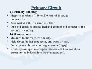 Primary CircuitPrimary Circuit
a) Primary Winding.a) Primary Winding.
 Magneto consists of 180 to 200 turn of 18 gaugeMagneto consists of 180 to 200 turn of 18 gauge
copper wire.copper wire.
 Wire coated with an enamel insulator.Wire coated with an enamel insulator.
 One end attach to ground lead and another end connect to theOne end attach to ground lead and another end connect to the
secondary winding.secondary winding.
b) Breaker point.b) Breaker point.
 Mounted to the magneto housing.Mounted to the magneto housing.
 Held closed by leaf-type spring and open by cam.Held closed by leaf-type spring and open by cam.
 Point open at the greatest magnet stress (E-gap).Point open at the greatest magnet stress (E-gap).
 Breaker point open interrupted the current flow and allowBreaker point open interrupted the current flow and allow
current to be induced into the secondary coil.current to be induced into the secondary coil.
 