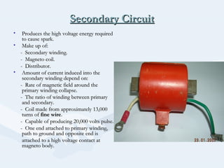 Secondary CircuitSecondary Circuit
• Produces the high voltage energy requiredProduces the high voltage energy required
to cause spark.to cause spark.
• Make up of:Make up of:
- Secondary winding.- Secondary winding.
- Magneto coil.- Magneto coil.
- Distributor.- Distributor.
• Amount of current induced into theAmount of current induced into the
secondary winding depend on:secondary winding depend on:
- Rate of magnetic field around the- Rate of magnetic field around the
primary winding collapse.primary winding collapse.
- The ratio of winding between primary- The ratio of winding between primary
and secondary.and secondary.
- Coil made from approximately 13,000- Coil made from approximately 13,000
turns ofturns of fine wirefine wire..
- Capable of producing 20,000 volts pulse.- Capable of producing 20,000 volts pulse.
- One end attached to primary winding,- One end attached to primary winding,
path to ground and opposite end ispath to ground and opposite end is
attached to a high voltage contact atattached to a high voltage contact at
magneto body.magneto body.
 