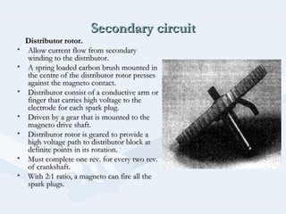 Secondary circuitSecondary circuit
Distributor rotor.Distributor rotor.
• Allow current flow from secondaryAllow current flow from secondary
winding to the distributor.winding to the distributor.
• A spring loaded carbon brush mounted inA spring loaded carbon brush mounted in
the centre of the distributor rotor pressesthe centre of the distributor rotor presses
against the magneto contact.against the magneto contact.
• Distributor consist of a conductive arm orDistributor consist of a conductive arm or
finger that carries high voltage to thefinger that carries high voltage to the
electrode for each spark plug.electrode for each spark plug.
• Driven by a gear that is mounted to theDriven by a gear that is mounted to the
magneto drive shaft.magneto drive shaft.
• Distributor rotor is geared to provide aDistributor rotor is geared to provide a
high voltage path to distributor block athigh voltage path to distributor block at
definite points in its rotation.definite points in its rotation.
• Must complete one rev. for every two rev.Must complete one rev. for every two rev.
of crankshaft.of crankshaft.
• With 2:1 ratio, a magneto can fire all theWith 2:1 ratio, a magneto can fire all the
spark plugs.spark plugs.
 