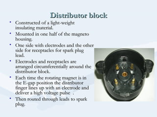 Distributor blockDistributor block
• Constructed of a light-weightConstructed of a light-weight
insulating material.insulating material.
• Mounted in one half of the magnetoMounted in one half of the magneto
housing.housing.
• One side with electrodes and the otherOne side with electrodes and the other
side for receptacles for spark plugside for receptacles for spark plug
lead.lead.
• Electrodes and receptacles areElectrodes and receptacles are
arranged circumferentially around thearranged circumferentially around the
distributor block.distributor block.
• Each time the rotating magnet is inEach time the rotating magnet is in
the E-gap position the distributorthe E-gap position the distributor
finger lines up with an electrode andfinger lines up with an electrode and
deliver a high voltage pulse .deliver a high voltage pulse .
• Then routed through leads to sparkThen routed through leads to spark
plug.plug.
 