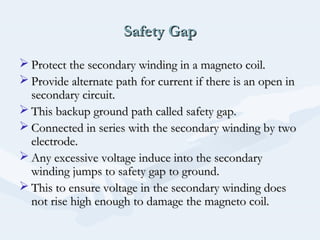 Safety GapSafety Gap
 Protect the secondary winding in a magneto coil.Protect the secondary winding in a magneto coil.
 Provide alternate path for current if there is an open inProvide alternate path for current if there is an open in
secondary circuit.secondary circuit.
 This backup ground path called safety gap.This backup ground path called safety gap.
 Connected in series with the secondary winding by twoConnected in series with the secondary winding by two
electrode.electrode.
 Any excessive voltage induce into the secondaryAny excessive voltage induce into the secondary
winding jumps to safety gap to ground.winding jumps to safety gap to ground.
 This to ensure voltage in the secondary winding doesThis to ensure voltage in the secondary winding does
not rise high enough to damage the magneto coil.not rise high enough to damage the magneto coil.
 