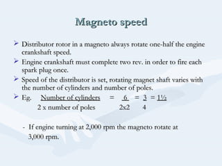 Magneto speedMagneto speed
 Distributor rotor in a magneto always rotate one-half the engineDistributor rotor in a magneto always rotate one-half the engine
crankshaft speed.crankshaft speed.
 Engine crankshaft must complete two rev. in order to fire eachEngine crankshaft must complete two rev. in order to fire each
spark plug once.spark plug once.
 Speed of the distributor is set, rotating magnet shaft varies withSpeed of the distributor is set, rotating magnet shaft varies with
the number of cylinders and number of poles.the number of cylinders and number of poles.
 Eg.Eg. Number of cylindersNumber of cylinders == 66 == 33 == 1½1½
2 x number of poles 2x2 42 x number of poles 2x2 4
- If engine turning at 2,000 rpm the magneto rotate at- If engine turning at 2,000 rpm the magneto rotate at
3,000 rpm.3,000 rpm.
 