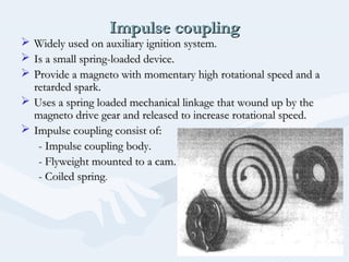 Impulse couplingImpulse coupling
 Widely used on auxiliary ignition system.Widely used on auxiliary ignition system.
 Is a small spring-loaded device.Is a small spring-loaded device.
 Provide a magneto with momentary high rotational speed and aProvide a magneto with momentary high rotational speed and a
retarded spark.retarded spark.
 Uses a spring loaded mechanical linkage that wound up by theUses a spring loaded mechanical linkage that wound up by the
magneto drive gear and released to increase rotational speed.magneto drive gear and released to increase rotational speed.
 Impulse coupling consist of:Impulse coupling consist of:
- Impulse coupling body.- Impulse coupling body.
- Flyweight mounted to a cam.- Flyweight mounted to a cam.
- Coiled spring- Coiled spring..
 