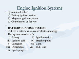 Engine Ignition SystemsEngine Ignition Systems
• System used either;System used either;
a) Battery ignition system.a) Battery ignition system.
b) Magneto ignition system.b) Magneto ignition system.
c) Combination of the two.c) Combination of the two.
BATTERY IGNITION SYSTEMBATTERY IGNITION SYSTEM
• Utilized a battery as source of electrical energy.Utilized a battery as source of electrical energy.
• This system consists of:-This system consists of:-
i) Battery. ii) Ignition switch.i) Battery. ii) Ignition switch.
iii) Ignition coil. iv) Breaker point.iii) Ignition coil. iv) Breaker point.
v) Capacitor. vi) Cam.v) Capacitor. vi) Cam.
vii) Distributor. viii) H.T. leadvii) Distributor. viii) H.T. lead
ix) Spark plugs.ix) Spark plugs.
 