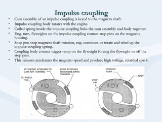 Impulse couplingImpulse coupling
• Cam assembly of an impulse coupling is keyed to the magneto shaft.Cam assembly of an impulse coupling is keyed to the magneto shaft.
• Impulse coupling body rotates with the engine.Impulse coupling body rotates with the engine.
• Coiled spring inside the impulse coupling links the cam assembly and body together.Coiled spring inside the impulse coupling links the cam assembly and body together.
• Eng. turn, flyweights on the impulse coupling contact stop pins on the magnetoEng. turn, flyweights on the impulse coupling contact stop pins on the magneto
housing.housing.
• Stop pins stop magneto shaft rotation, eng. continues to rotate and wind up theStop pins stop magneto shaft rotation, eng. continues to rotate and wind up the
impulse coupling spring.impulse coupling spring.
• Coupling body contact trigger ramp on the flyweight forcing the flyweight to off theCoupling body contact trigger ramp on the flyweight forcing the flyweight to off the
stop pins.stop pins.
• This releases accelerates the magneto speed and produce high voltage, retarded spark.This releases accelerates the magneto speed and produce high voltage, retarded spark.
 