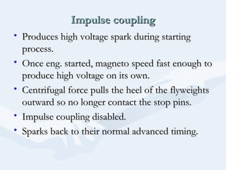 Impulse couplingImpulse coupling
• Produces high voltage spark during startingProduces high voltage spark during starting
process.process.
• Once eng. started, magneto speed fast enough toOnce eng. started, magneto speed fast enough to
produce high voltage on its own.produce high voltage on its own.
• Centrifugal force pulls the heel of the flyweightsCentrifugal force pulls the heel of the flyweights
outward so no longer contact the stop pins.outward so no longer contact the stop pins.
• Impulse coupling disabled.Impulse coupling disabled.
• Sparks back to their normal advanced timing.Sparks back to their normal advanced timing.
 