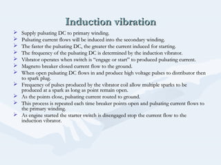 Induction vibrationInduction vibration
 Supply pulsating DC to primary winding.Supply pulsating DC to primary winding.
 Pulsating current flows will be induced into the secondary winding.Pulsating current flows will be induced into the secondary winding.
 The faster the pulsating DC, the greater the current induced for starting.The faster the pulsating DC, the greater the current induced for starting.
 The frequency of the pulsating DC is determined by the induction vibrator.The frequency of the pulsating DC is determined by the induction vibrator.
 Vibrator operates when switch is “engage or start” to produced pulsating current.Vibrator operates when switch is “engage or start” to produced pulsating current.
 Magneto breaker closed current flow to the ground.Magneto breaker closed current flow to the ground.
 When open pulsating DC flows in and produce high voltage pulses to distributor thenWhen open pulsating DC flows in and produce high voltage pulses to distributor then
to spark plug.to spark plug.
 Frequency of pulses produced by the vibrator coil allow multiple sparks to beFrequency of pulses produced by the vibrator coil allow multiple sparks to be
produced at a spark as long as point remain open.produced at a spark as long as point remain open.
 As the points close, pulsating current routed to ground.As the points close, pulsating current routed to ground.
 This process is repeated each time breaker points open and pulsating current flows toThis process is repeated each time breaker points open and pulsating current flows to
the primary winding.the primary winding.
 As engine started the starter switch is disengaged stop the current flow to theAs engine started the starter switch is disengaged stop the current flow to the
induction vibrator.induction vibrator.
 