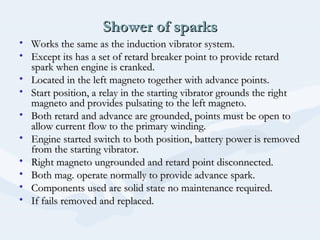Shower of sparksShower of sparks
• Works the same as the induction vibrator system.Works the same as the induction vibrator system.
• Except its has a set of retard breaker point to provide retardExcept its has a set of retard breaker point to provide retard
spark when engine is cranked.spark when engine is cranked.
• Located in the left magneto together with advance points.Located in the left magneto together with advance points.
• Start position, a relay in the starting vibrator grounds the rightStart position, a relay in the starting vibrator grounds the right
magneto and provides pulsating to the left magneto.magneto and provides pulsating to the left magneto.
• Both retard and advance are grounded, points must be open toBoth retard and advance are grounded, points must be open to
allow current flow to the primary winding.allow current flow to the primary winding.
• Engine started switch to both position, battery power is removedEngine started switch to both position, battery power is removed
from the starting vibrator.from the starting vibrator.
• Right magneto ungrounded and retard point disconnected.Right magneto ungrounded and retard point disconnected.
• Both mag. operate normally to provide advance spark.Both mag. operate normally to provide advance spark.
• Components used are solid state no maintenance required.Components used are solid state no maintenance required.
• If fails removed and replaced.If fails removed and replaced.
 