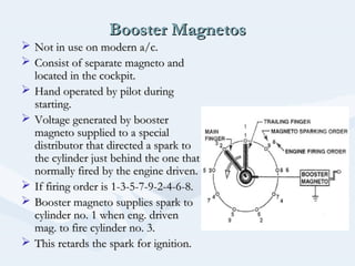 Booster MagnetosBooster Magnetos
 Not in use on modern a/c.Not in use on modern a/c.
 Consist of separate magneto andConsist of separate magneto and
located in the cockpit.located in the cockpit.
 Hand operated by pilot duringHand operated by pilot during
starting.starting.
 Voltage generated by boosterVoltage generated by booster
magneto supplied to a specialmagneto supplied to a special
distributor that directed a spark todistributor that directed a spark to
the cylinder just behind the one thatthe cylinder just behind the one that
normally fired by the engine driven.normally fired by the engine driven.
 If firing order is 1-3-5-7-9-2-4-6-8.If firing order is 1-3-5-7-9-2-4-6-8.
 Booster magneto supplies spark toBooster magneto supplies spark to
cylinder no. 1 when eng. drivencylinder no. 1 when eng. driven
mag. to fire cylinder no. 3.mag. to fire cylinder no. 3.
 This retards the spark for ignition.This retards the spark for ignition.
 