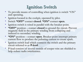 Ignition SwitchIgnition Switch
• To provide means of controlling when ignition is switch “ON”To provide means of controlling when ignition is switch “ON”
and operating.and operating.
• Ignition located in the cockpit, operated by pilot.Ignition located in the cockpit, operated by pilot.
• SwitchSwitch “OFF”“OFF” contactcontact closedclosed.. “ON”“ON” contactcontact openopen..
• Ignition switch is wired in parallel with the breaker point.Ignition switch is wired in parallel with the breaker point.
• ““OFF”OFF” position – contactposition – contact closedclosed to ground the circuit. Preventto ground the circuit. Prevent
magnetic field in the primary winding from collapsing andmagnetic field in the primary winding from collapsing and
induced to secondary winding.induced to secondary winding.
• ““ON”ON” position – contactposition – contact openopen. Breaker point interrupt primary. Breaker point interrupt primary
current flow to produce the pulsating current to create spark.current flow to produce the pulsating current to create spark.
• Ignition switch lead which connects the switch and the primaryIgnition switch lead which connects the switch and the primary
circuit referred to ascircuit referred to as P-leadP-lead..
• P-lead consists of several strands of cooper wire are shielded toP-lead consists of several strands of cooper wire are shielded to
help reduce radio interference.help reduce radio interference.
 