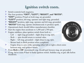 Ignition switch conts.Ignition switch conts.
 Switch controls both magnetos.Switch controls both magnetos.
 Has four position:Has four position: “OFF”, “LEFT”, “RIGHT”, and “BOTH”.“OFF”, “LEFT”, “RIGHT”, and “BOTH”.
 ““OFF”OFF” position, P-lead on both mag. are grounded.position, P-lead on both mag. are grounded.
 ““LEFT”LEFT” position, left mag. operates and right mag. grounded.position, left mag. operates and right mag. grounded.
 ““RIGHT”RIGHT” position, right mag. operates and left mag. grounded.position, right mag. operates and left mag. grounded.
 ““BOTH”BOTH” both mag. operate simultaneously to produce spark.both mag. operate simultaneously to produce spark.
 Operational check should follow manufacturers checklist.Operational check should follow manufacturers checklist.
 Start the engine then accelerate to 1,500 and 1,700 rpm.Start the engine then accelerate to 1,500 and 1,700 rpm.
 Engine stabilizes, place ignition switch from both to :Engine stabilizes, place ignition switch from both to :
- Left :- right mag grounded – slight drop in eng. rpm.- Left :- right mag grounded – slight drop in eng. rpm.
- Both :- rpm should return to normal value.- Both :- rpm should return to normal value.
- Right :- left mag. grounded – slight drop in eng. rpm.- Right :- left mag. grounded – slight drop in eng. rpm.
- Return back to Both position when completed.- Return back to Both position when completed.
 - Engine drop to zero while operating either left or right a short exists- Engine drop to zero while operating either left or right a short exists
between mag. and ignition switch.between mag. and ignition switch.
 FromFrom BothBoth toto OffOff momentarily eng. should quit because mag. are grounded.momentarily eng. should quit because mag. are grounded.
 If eng. fail to cease P-lead or faulty ignition switch. Stabilize eng. at grd. idle beforeIf eng. fail to cease P-lead or faulty ignition switch. Stabilize eng. at grd. idle before
shutdown.shutdown.
 