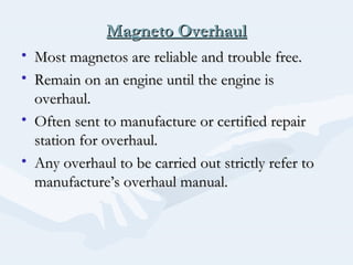 Magneto OverhaulMagneto Overhaul
• Most magnetos are reliable and trouble free.Most magnetos are reliable and trouble free.
• Remain on an engine until the engine isRemain on an engine until the engine is
overhaul.overhaul.
• Often sent to manufacture or certified repairOften sent to manufacture or certified repair
station for overhaul.station for overhaul.
• Any overhaul to be carried out strictly refer toAny overhaul to be carried out strictly refer to
manufacture’s overhaul manual.manufacture’s overhaul manual.
 