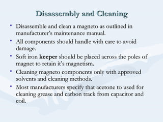 Disassembly and CleaningDisassembly and Cleaning
• Disassemble and clean a magneto as outlined inDisassemble and clean a magneto as outlined in
manufacturer’s maintenance manual.manufacturer’s maintenance manual.
• All components should handle with care to avoidAll components should handle with care to avoid
damage.damage.
• Soft ironSoft iron keeperkeeper should be placed across the poles ofshould be placed across the poles of
magnet to retain it’s magnetism.magnet to retain it’s magnetism.
• Cleaning magneto components only with approvedCleaning magneto components only with approved
solvents and cleaning methods.solvents and cleaning methods.
• Most manufacturers specify that acetone to used forMost manufacturers specify that acetone to used for
cleaning grease and carbon track from capacitor andcleaning grease and carbon track from capacitor and
coil.coil.
 