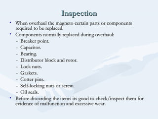 InspectionInspection
• When overhaul the magneto certain parts or componentsWhen overhaul the magneto certain parts or components
required to be replaced.required to be replaced.
• Components normally replaced during overhaul:Components normally replaced during overhaul:
- Breaker point.- Breaker point.
- Capacitor.- Capacitor.
- Bearing.- Bearing.
- Distributor block and rotor.- Distributor block and rotor.
- Lock nuts.- Lock nuts.
- Gaskets.- Gaskets.
- Cotter pins.- Cotter pins.
- Self-locking nuts or screw.- Self-locking nuts or screw.
- Oil seals.- Oil seals.
• Before discarding the items its good to check/inspect them forBefore discarding the items its good to check/inspect them for
evidence of malfunction and excessive wear.evidence of malfunction and excessive wear.
 