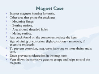 Magnet CaseMagnet Case
• Inspect magneto housing for crack.Inspect magneto housing for crack.
• Other area that prone for crack are:Other area that prone for crack are:
• - Mounting flange.- Mounting flange.
• - Bearing surface.- Bearing surface.
• - Area around threaded holes.- Area around threaded holes.
• - Mating surface.- Mating surface.
• Any crack found on the component replace the item.Any crack found on the component replace the item.
• Sign of pitting or corrosion. (light corrosion – remove it, ifSign of pitting or corrosion. (light corrosion – remove it, if
excessive replaced).excessive replaced).
• To prevent corrosion, mag. cases have one or more drains and aTo prevent corrosion, mag. cases have one or more drains and a
vent.vent.
• Drain prevent condensation in the mag. case.Drain prevent condensation in the mag. case.
• Vent allows the corrosive gases to escape and helps to cool theVent allows the corrosive gases to escape and helps to cool the
magneto.magneto.
 