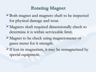 Rotating MagnetRotating Magnet
Both magnet and magneto shaft to be inspectedBoth magnet and magneto shaft to be inspected
for physical damage and wear.for physical damage and wear.
Magneto shaft required dimensionally check toMagneto shaft required dimensionally check to
determine it is within serviceable limit.determine it is within serviceable limit.
Magnet to be check using magnetometer orMagnet to be check using magnetometer or
gauss meter for it strength.gauss meter for it strength.
If lost its magnetism, it may be remagnetized byIf lost its magnetism, it may be remagnetized by
special equipment.special equipment.
 