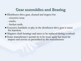 Gear assemblies and BearingGear assemblies and Bearing
●● Distributor drive gear, cleaned and inspect for:Distributor drive gear, cleaned and inspect for:
- excessive wear.- excessive wear.
- cracks.- cracks.
- broken teeth.- broken teeth.
●● Excessive backlash or play in the distributor drive gear is causeExcessive backlash or play in the distributor drive gear is cause
for rejection.for rejection.
●● Magneto shaft bearings and races to be replaced during overhaul.Magneto shaft bearings and races to be replaced during overhaul.
●● Some manufacture’s permit its to be reuse again but must beSome manufacture’s permit its to be reuse again but must be
inspect and service as prescribed by the manufacturer.inspect and service as prescribed by the manufacturer.
 