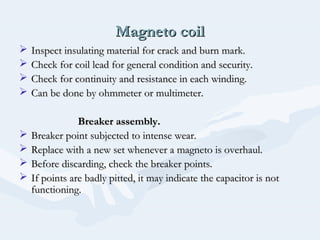 Magneto coilMagneto coil
 Inspect insulating material for crack and burn mark.Inspect insulating material for crack and burn mark.
 Check for coil lead for general condition and security.Check for coil lead for general condition and security.
 Check for continuity and resistance in each winding.Check for continuity and resistance in each winding.
 Can be done by ohmmeter or multimeter.Can be done by ohmmeter or multimeter.
Breaker assembly.Breaker assembly.
 Breaker point subjected to intense wear.Breaker point subjected to intense wear.
 Replace with a new set whenever a magneto is overhaul.Replace with a new set whenever a magneto is overhaul.
 Before discarding, check the breaker points.Before discarding, check the breaker points.
 If points are badly pitted, it may indicate the capacitor is notIf points are badly pitted, it may indicate the capacitor is not
functioning.functioning.
 
