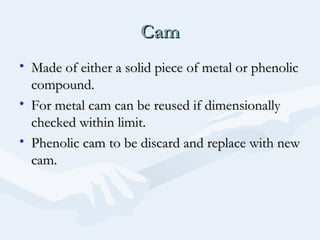 CamCam
• Made of either a solid piece of metal or phenolicMade of either a solid piece of metal or phenolic
compound.compound.
• For metal cam can be reused if dimensionallyFor metal cam can be reused if dimensionally
checked within limit.checked within limit.
• Phenolic cam to be discard and replace with newPhenolic cam to be discard and replace with new
cam.cam.
 
