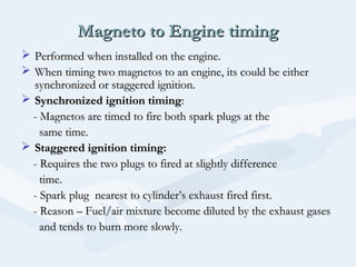 Magneto to Engine timingMagneto to Engine timing
 Performed when installed on the engine.Performed when installed on the engine.
 When timing two magnetos to an engine, its could be eitherWhen timing two magnetos to an engine, its could be either
synchronized or staggered ignition.synchronized or staggered ignition.
 Synchronized ignition timingSynchronized ignition timing::
- Magnetos are timed to fire both spark plugs at the- Magnetos are timed to fire both spark plugs at the
same time.same time.
 Staggered ignition timing:Staggered ignition timing:
- Requires the two plugs to fired at slightly difference- Requires the two plugs to fired at slightly difference
time.time.
- Spark plug nearest to cylinder’s exhaust fired first.- Spark plug nearest to cylinder’s exhaust fired first.
- Reason – Fuel/air mixture become diluted by the exhaust gases- Reason – Fuel/air mixture become diluted by the exhaust gases
and tends to burn more slowly.and tends to burn more slowly.
 