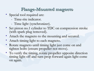 Flange-Mounted magnetoFlange-Mounted magneto
• Special tool required are:Special tool required are:
- Time-rite indicator.- Time-rite indicator.
- Time light (synchronizer).- Time light (synchronizer).
• Set piston no.1 cylinder to TDC on compression strokeSet piston no.1 cylinder to TDC on compression stroke
(with spark plug removed).(with spark plug removed).
• Attach the magneto to the mounting and secured.Attach the magneto to the mounting and secured.
• Attach timing light to each magneto.Attach timing light to each magneto.
• Rotate magneto until timing light just come on andRotate magneto until timing light just come on and
tighten bolts (ensure propeller not move).tighten bolts (ensure propeller not move).
• To verify the timing, rotate propeller opposite directionTo verify the timing, rotate propeller opposite direction
timing light off and turn prop forward again light cometiming light off and turn prop forward again light come
on again.on again.
 