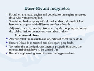 Base-Mount magnetosBase-Mount magnetos
• Found on the radial engine and coupled to the engine accessoryFound on the radial engine and coupled to the engine accessory
drive with vernier coupling.drive with vernier coupling.
• Special toothed coupling with slotted rubber disk sandwichedSpecial toothed coupling with slotted rubber disk sandwiched
between two gears with different number of tooth.between two gears with different number of tooth.
• Adjustment carried out by disconnecting the coupling and rotateAdjustment carried out by disconnecting the coupling and rotate
the rubber disk to the necessary number of slots.the rubber disk to the necessary number of slots.
Operational checkOperational check
 After reinstall the magnetos an operational check to be done.After reinstall the magnetos an operational check to be done.
 Ensure P-lead is connected and also spark plug leads.Ensure P-lead is connected and also spark plug leads.
 To verify the entire ignition system is properly function, theTo verify the entire ignition system is properly function, the
operational check have to be carried out.operational check have to be carried out.
 Run the engine using manufacturer stating procedures.Run the engine using manufacturer stating procedures.
 