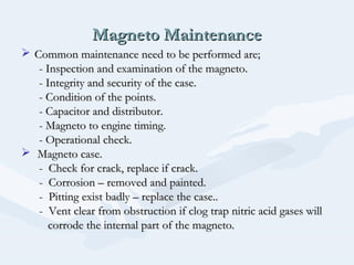 Magneto MaintenanceMagneto Maintenance
 Common maintenance need to be performed are;Common maintenance need to be performed are;
- Inspection and examination of the magneto.- Inspection and examination of the magneto.
- Integrity and security of the case.- Integrity and security of the case.
- Condition of the points.- Condition of the points.
- Capacitor and distributor.- Capacitor and distributor.
- Magneto to engine timing.- Magneto to engine timing.
- Operational check.- Operational check.
 Magneto case.Magneto case.
- Check for crack, replace if crack.- Check for crack, replace if crack.
- Corrosion – removed and painted.- Corrosion – removed and painted.
- Pitting exist badly – replace the case..- Pitting exist badly – replace the case..
- Vent clear from obstruction if clog trap nitric acid gases will- Vent clear from obstruction if clog trap nitric acid gases will
corrode the internal part of the magneto.corrode the internal part of the magneto.
 
