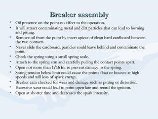 Breaker assemblyBreaker assembly
• Oil presence on the point no effect to the operation.Oil presence on the point no effect to the operation.
• It will attract contaminating metal and dirt particles that can lead to burningIt will attract contaminating metal and dirt particles that can lead to burning
and pitting.and pitting.
• Remove oil from the point by insert apiece of clean hard cardboard betweenRemove oil from the point by insert apiece of clean hard cardboard between
the two contacts.the two contacts.
• Never slide the cardboard, particles could leave behind and contaminate theNever slide the cardboard, particles could leave behind and contaminate the
point.point.
• Check the spring using a small spring scale.Check the spring using a small spring scale.
• Attach to the spring arm and carefully pulling the contact points apart.Attach to the spring arm and carefully pulling the contact points apart.
• Open not more thanOpen not more than 1/16 in1/16 in. to prevent damage to the spring.. to prevent damage to the spring.
• Spring tension below limit could cause the points float or bounce at highSpring tension below limit could cause the points float or bounce at high
speeds and will loss of spark energy.speeds and will loss of spark energy.
• Breaker cam checked for wear and damage such as pitting or distortion.Breaker cam checked for wear and damage such as pitting or distortion.
• Excessive wear could lead to point open late and retard the ignition.Excessive wear could lead to point open late and retard the ignition.
• Open at shorter time and decreases the spark intensity.Open at shorter time and decreases the spark intensity.
 