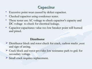 CapacitorCapacitor
• Excessive point wear caused by defect capacitor.Excessive point wear caused by defect capacitor.
• Checked capacitor using condenser tester.Checked capacitor using condenser tester.
• These tester use AC voltage to check capacitor’s capacity andThese tester use AC voltage to check capacitor’s capacity and
DC voltage to check for electrical leakage.DC voltage to check for electrical leakage.
• Capacitor capacitance value too low breaker point will burnedCapacitor capacitance value too low breaker point will burned
and pitted.and pitted.
DistributorDistributor
 Distributor block and rotor check for crack, carbon tracks ,sootDistributor block and rotor check for crack, carbon tracks ,soot
and sign of arcing.and sign of arcing.
 Crack block and rotor provides low resistance path to grd. forCrack block and rotor provides low resistance path to grd. for
secondary voltage.secondary voltage.
 Small crack requires replacement.Small crack requires replacement.
 