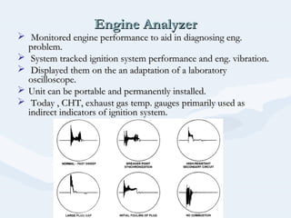 Engine AnalyzerEngine Analyzer
 Monitored engine performance to aid in diagnosing eng.Monitored engine performance to aid in diagnosing eng.
problem.problem.
 System tracked ignition system performance and eng. vibration.System tracked ignition system performance and eng. vibration.
 Displayed them on the an adaptation of a laboratoryDisplayed them on the an adaptation of a laboratory
oscilloscope.oscilloscope.
 Unit can be portable and permanently installed.Unit can be portable and permanently installed.
 Today , CHT, exhaust gas temp. gauges primarily used asToday , CHT, exhaust gas temp. gauges primarily used as
indirect indicators of ignition system.indirect indicators of ignition system.
 