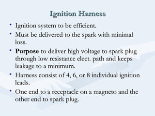 Ignition HarnessIgnition Harness
• Ignition system to be efficient.Ignition system to be efficient.
• Must be delivered to the spark with minimalMust be delivered to the spark with minimal
loss.loss.
• PurposePurpose to deliver high voltage to spark plugto deliver high voltage to spark plug
through low resistance elect. path and keepsthrough low resistance elect. path and keeps
leakage to a minimum.leakage to a minimum.
• Harness consist of 4, 6, or 8 individual ignitionHarness consist of 4, 6, or 8 individual ignition
leads.leads.
• One end to a receptacle on a magneto and theOne end to a receptacle on a magneto and the
other end to spark plug.other end to spark plug.
 