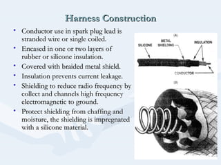 Harness ConstructionHarness Construction
• Conductor use in spark plug lead isConductor use in spark plug lead is
stranded wire or single coiled.stranded wire or single coiled.
• Encased in one or two layers ofEncased in one or two layers of
rubber or silicone insulation.rubber or silicone insulation.
• Covered with braided metal shield.Covered with braided metal shield.
• Insulation prevents current leakage.Insulation prevents current leakage.
• Shielding to reduce radio frequency byShielding to reduce radio frequency by
collect and channels high frequencycollect and channels high frequency
electromagnetic to ground.electromagnetic to ground.
• Protect shielding from chaffing andProtect shielding from chaffing and
moisture, the shielding is impregnatedmoisture, the shielding is impregnated
with a silicone material.with a silicone material.
 