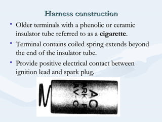 Harness constructionHarness construction
• Older terminals with a phenolic or ceramicOlder terminals with a phenolic or ceramic
insulator tube referred to as ainsulator tube referred to as a cigarettecigarette..
• Terminal contains coiled spring extends beyondTerminal contains coiled spring extends beyond
the end of the insulator tube.the end of the insulator tube.
• Provide positive electrical contact betweenProvide positive electrical contact between
ignition lead and spark plug.ignition lead and spark plug.
 