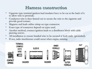 Harness constructionHarness construction
• Cigarette-type terminal ignition lead insulator have to be cut at the back of itCigarette-type terminal ignition lead insulator have to be cut at the back of it
to allow wire to protrude.to allow wire to protrude.
• Conductor wire is then fanned out to secure the wire to the cigarette andConductor wire is then fanned out to secure the wire to the cigarette and
provide good contact.provide good contact.
• Magneto end leads utilize crimp on type connector.Magneto end leads utilize crimp on type connector.
• Exact type of connector depend on types used.Exact type of connector depend on types used.
• Another method, connect ignition leads to a distributor block with cableAnother method, connect ignition leads to a distributor block with cable
piercing screws.piercing screws.
• All installation to ensure braided wire to be secured at both ends. (grounded).All installation to ensure braided wire to be secured at both ends. (grounded).
• If not, radio interference could occur when engine running.If not, radio interference could occur when engine running.
 