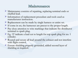 MaintenanceMaintenance
 Maintenance consists of repairing, replacing terminal ends orMaintenance consists of repairing, replacing terminal ends or
chaffed lead.chaffed lead.
 Information of replacement procedure and tools used asInformation of replacement procedure and tools used as
manufacturer instruction.manufacturer instruction.
 Replacement can be made by single harness or entire set.Replacement can be made by single harness or entire set.
 If come in set, the harnesses are precut to the proper length.If come in set, the harnesses are precut to the proper length.
 Pay close attention to wire markings that indicate the distributorPay close attention to wire markings that indicate the distributor
terminal to spark plug.terminal to spark plug.
 Eg. 1T indicate a lead cut to length for top spark plug for no. 1Eg. 1T indicate a lead cut to length for top spark plug for no. 1
cylinder.cylinder.
 Routed and secure all lead around the exhaust and not interfereRouted and secure all lead around the exhaust and not interfere
with flight control.with flight control.
 Ensure shielding properly grounded, added second layer ofEnsure shielding properly grounded, added second layer of
shielding as required.shielding as required.
 