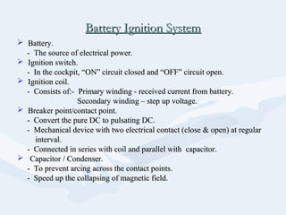 Battery Ignition SystemBattery Ignition System
 Battery.Battery.
- The source of electrical power.- The source of electrical power.
 Ignition switch.Ignition switch.
- In the cockpit, “ON” circuit closed and “OFF” circuit open.- In the cockpit, “ON” circuit closed and “OFF” circuit open.
 Ignition coil.Ignition coil.
- Consists of:- Primary winding - received current from battery.- Consists of:- Primary winding - received current from battery.
Secondary winding – step up voltage.Secondary winding – step up voltage.
 Breaker point/contact point.Breaker point/contact point.
- Convert the pure DC to pulsating DC.- Convert the pure DC to pulsating DC.
- Mechanical device with two electrical contact (close & open) at regular- Mechanical device with two electrical contact (close & open) at regular
interval.interval.
- Connected in series with coil and parallel with capacitor.- Connected in series with coil and parallel with capacitor.
 Capacitor / Condenser.Capacitor / Condenser.
- To prevent arcing across the contact points.- To prevent arcing across the contact points.
- Speed up the collapsing of magnetic field.- Speed up the collapsing of magnetic field.
 