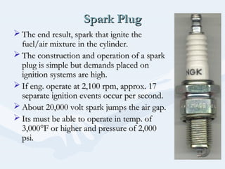 Spark PlugSpark Plug
 The end result, spark that ignite theThe end result, spark that ignite the
fuel/air mixture in the cylinder.fuel/air mixture in the cylinder.
 The construction and operation of a sparkThe construction and operation of a spark
plug is simple but demands placed onplug is simple but demands placed on
ignition systems are high.ignition systems are high.
 If eng. operate at 2,100 rpm, approx. 17If eng. operate at 2,100 rpm, approx. 17
separate ignition events occur per second.separate ignition events occur per second.
 About 20,000 volt spark jumps the air gap.About 20,000 volt spark jumps the air gap.
 Its must be able to operate in temp. ofIts must be able to operate in temp. of
3,000°F or higher and pressure of 2,0003,000°F or higher and pressure of 2,000
psi.psi.
 