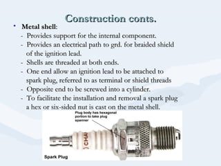Construction conts.Construction conts.
• Metal shellMetal shell::
- Provides support for the internal component.- Provides support for the internal component.
- Provides an electrical path to grd. for braided shield- Provides an electrical path to grd. for braided shield
of the ignition lead.of the ignition lead.
- Shells are threaded at both ends.- Shells are threaded at both ends.
- One end allow an ignition lead to be attached to- One end allow an ignition lead to be attached to
spark plug, referred to as terminal or shield threadsspark plug, referred to as terminal or shield threads
- Opposite end to be screwed into a cylinder.- Opposite end to be screwed into a cylinder.
- To facilitate the installation and removal a spark plug- To facilitate the installation and removal a spark plug
a hex or six-sided nut is cast on the metal shell.a hex or six-sided nut is cast on the metal shell.
 